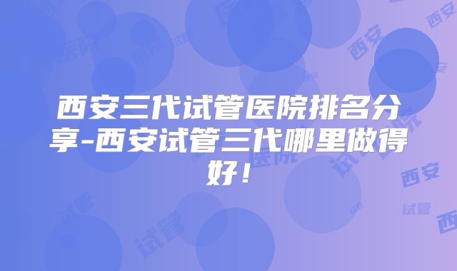 西安三代试管医院排名分享-西安试管三代哪里做得好！
