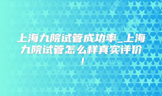 上海九院试管成功率_上海九院试管怎么样真实评价！