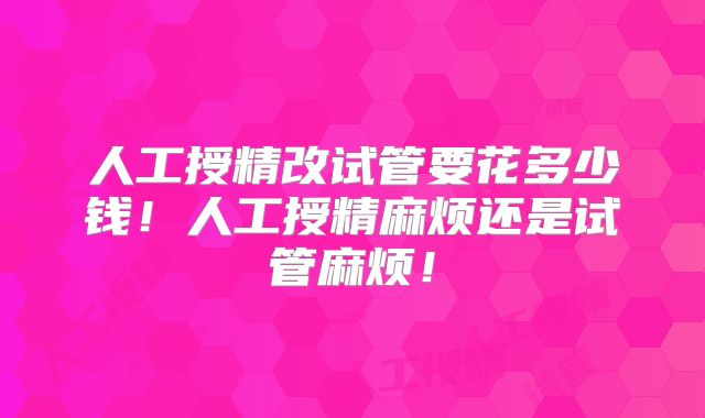 人工授精改试管要花多少钱！人工授精麻烦还是试管麻烦！