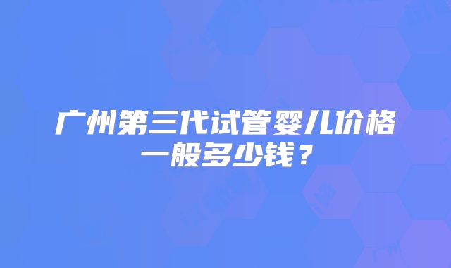 广州第三代试管婴儿价格一般多少钱?