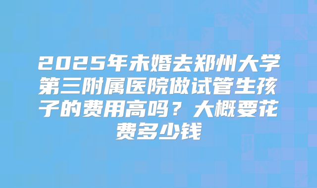 2025年未婚去郑州大学第三附属医院做试管生孩子的费用高吗?大概要花费多少钱