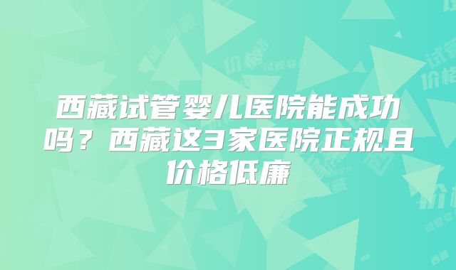 西藏试管婴儿医院能成功吗?西藏这3家医院正规且价格低廉