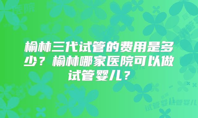 榆林三代试管的费用是多少?榆林哪家医院可以做试管婴儿?