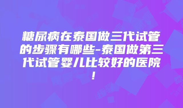 糖尿病在泰国做三代试管的步骤有哪些-泰国做第三代试管婴儿比较好的医院!