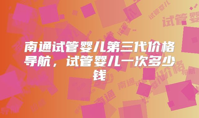 南通试管婴儿第三代价格导航，试管婴儿一次多少钱