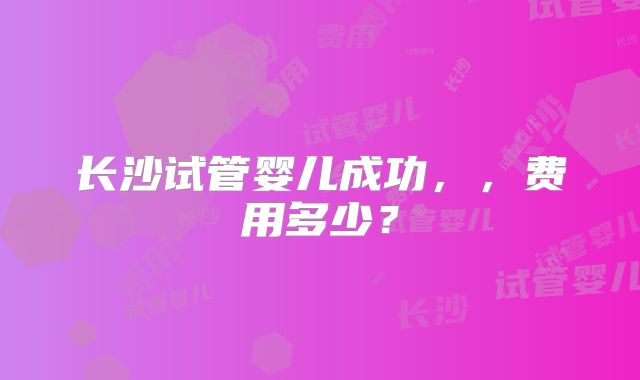 长沙试管婴儿成功,,费用多少?