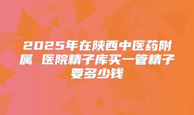 2025年在陕西中医药附属 医院精子库买一管精子要多少钱