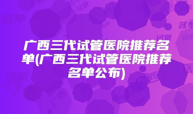 广西三代试管医院推荐名单(广西三代试管医院推荐名单公布)