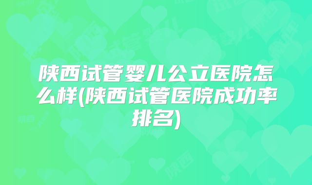 陕西试管婴儿公立医院怎么样(陕西试管医院成功率排名)