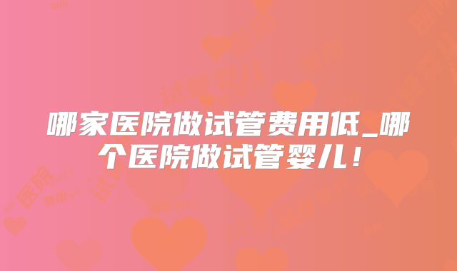 哪家医院做试管费用低_哪个医院做试管婴儿!