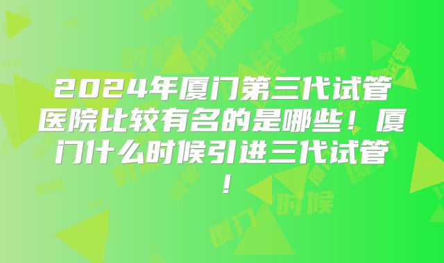 2024年厦门第三代试管医院比较有名的是哪些!厦门什么时候引进三代试管!
