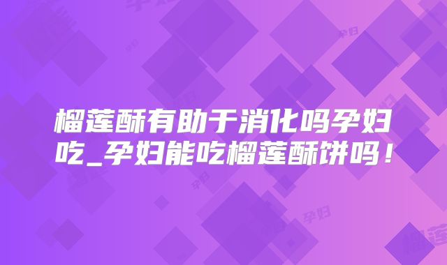 榴莲酥有助于消化吗孕妇吃_孕妇能吃榴莲酥饼吗!
