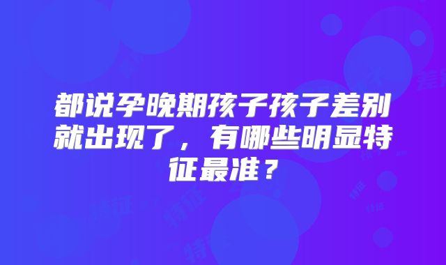 都说孕晚期孩子孩子差别就出现了,有哪些明显特征最准?
