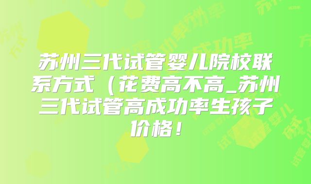 苏州三代试管婴儿院校联系方式(花费高不高_苏州三代试管高成功率生孩子价格!