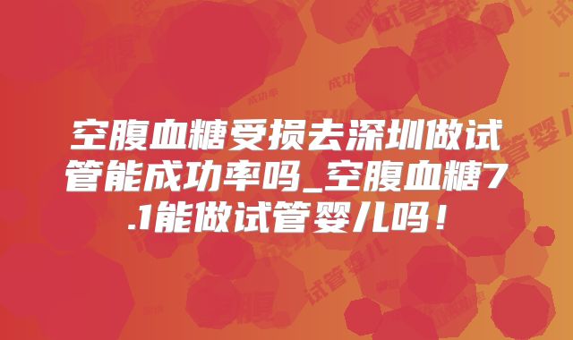 空腹血糖受损去深圳做试管能成功率吗_空腹血糖7.1能做试管婴儿吗！