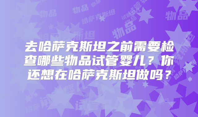 去哈萨克斯坦之前需要检查哪些物品试管婴儿?你还想在哈萨克斯坦做吗?
