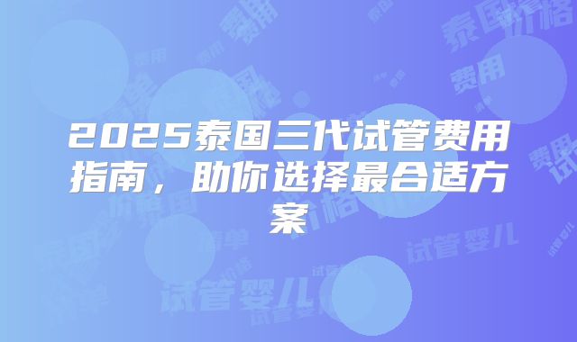 2025泰国三代试管费用指南，助你选择最合适方案