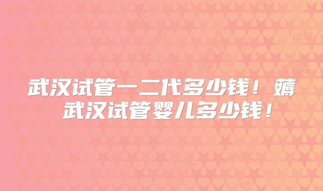 武汉试管一二代多少钱！薅慜武汉试管婴儿多少钱！