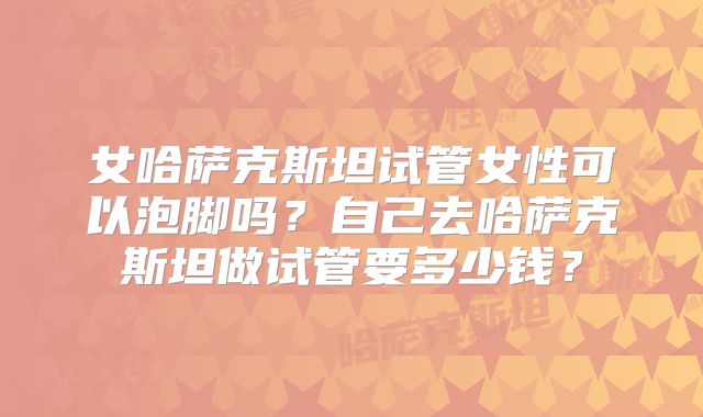 女哈萨克斯坦试管女性可以泡脚吗?自己去哈萨克斯坦做试管要多少钱?