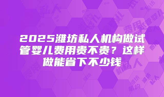 2025潍坊私人机构做试管婴儿费用贵不贵?这样做能省下不少钱