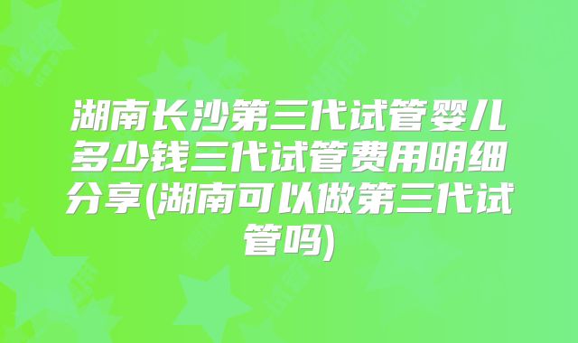 湖南长沙第三代试管婴儿多少钱三代试管费用明细分享(湖南可以做第三代试管吗)