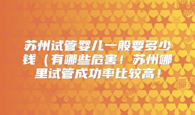 苏州试管婴儿一般要多少钱(有哪些危害!苏州哪里试管成功率比较高!