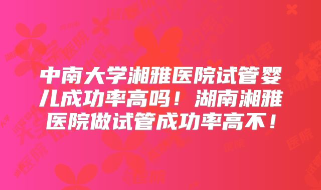 中南大学湘雅医院试管婴儿成功率高吗!湖南湘雅医院做试管成功率高不!