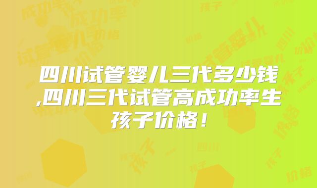 四川试管婴儿三代多少钱,四川三代试管高成功率生孩子价格!