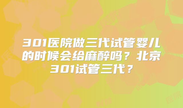 301医院做三代试管婴儿的时候会给麻醉吗?北京301试管三代?