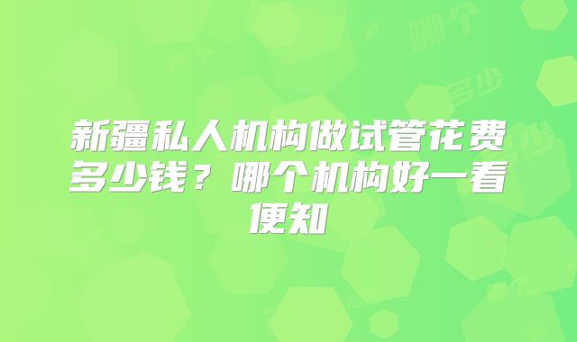 新疆私人机构做试管花费多少钱？哪个机构好一看便知