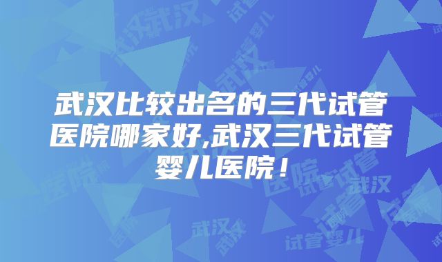 武汉比较出名的三代试管医院哪家好,武汉三代试管婴儿医院！