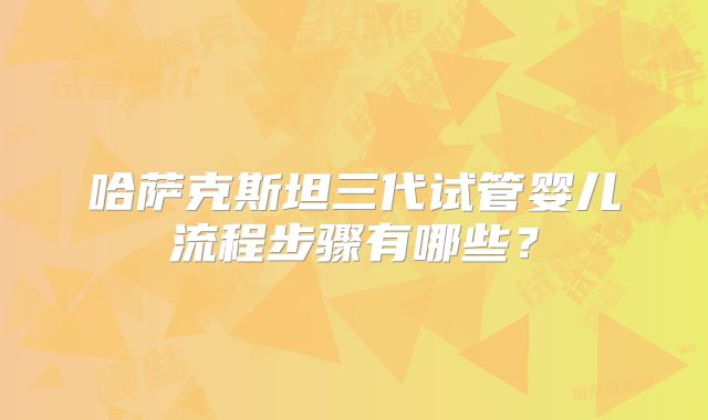 哈萨克斯坦三代试管婴儿流程步骤有哪些?