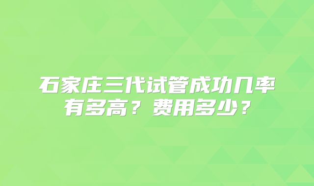 石家庄三代试管成功几率有多高？费用多少？