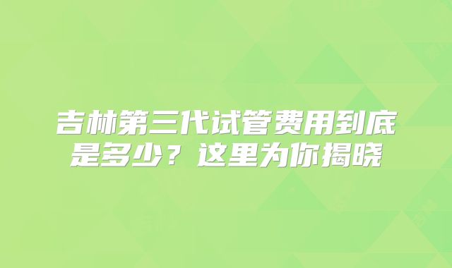 吉林第三代试管费用到底是多少?这里为你揭晓