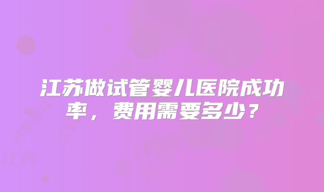 江苏做试管婴儿医院成功率,费用需要多少?