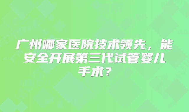 广州哪家医院技术领先，能安全开展第三代试管婴儿手术？