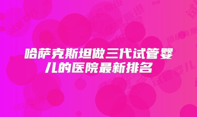 哈萨克斯坦做三代试管婴儿的医院最新排名