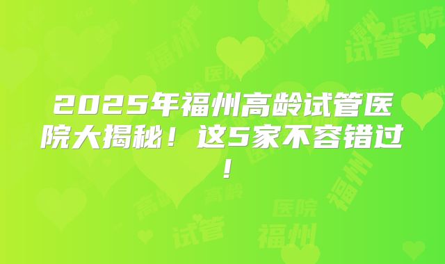 2025年福州高龄试管医院大揭秘！这5家不容错过！