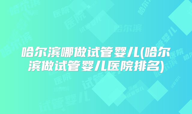哈尔滨哪做试管婴儿(哈尔滨做试管婴儿医院排名)