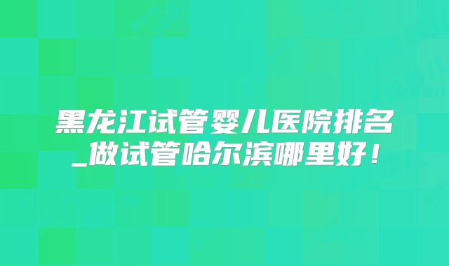 黑龙江试管婴儿医院排名_做试管哈尔滨哪里好!