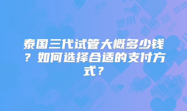 泰国三代试管大概多少钱？如何选择合适的支付方式？