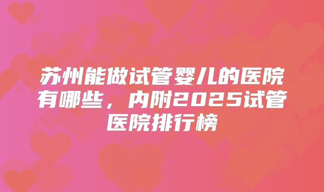 苏州能做试管婴儿的医院有哪些，内附2025试管医院排行榜