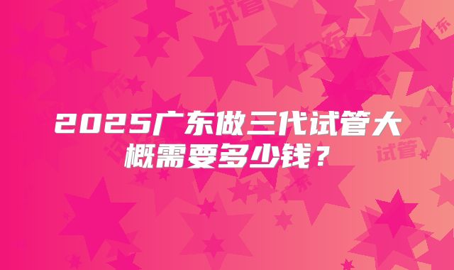 2025广东做三代试管大概需要多少钱？