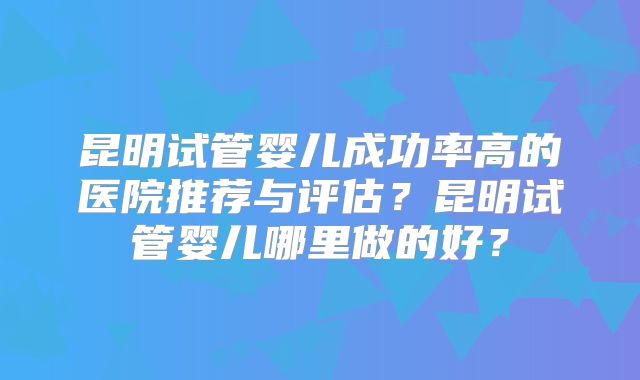 昆明试管婴儿成功率高的医院推荐与评估？昆明试管婴儿哪里做的好？
