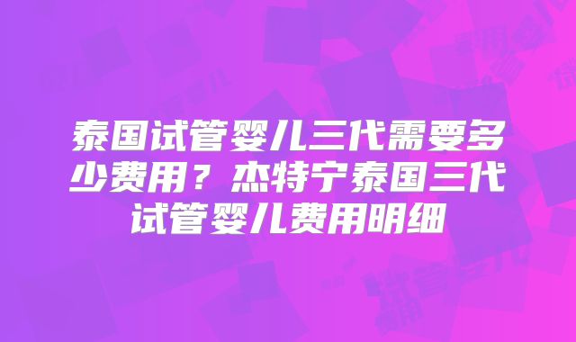 泰国试管婴儿三代需要多少费用？杰特宁泰国三代试管婴儿费用明细