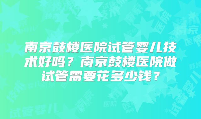 南京鼓楼医院试管婴儿技术好吗?南京鼓楼医院做试管需要花多少钱?