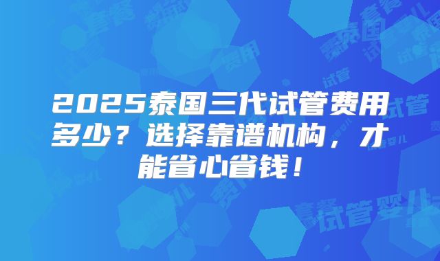 2025泰国三代试管费用多少？选择靠谱机构，才能省心省钱！