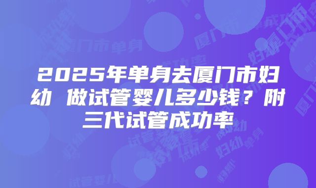 2025年单身去厦门市妇幼 做试管婴儿多少钱？附三代试管成功率