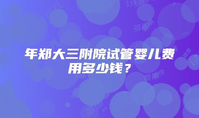 年郑大三附院试管婴儿费用多少钱？