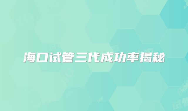 海口试管三代成功率揭秘